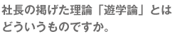 社長の掲げた理論『遊学論』とはどういうものですか。